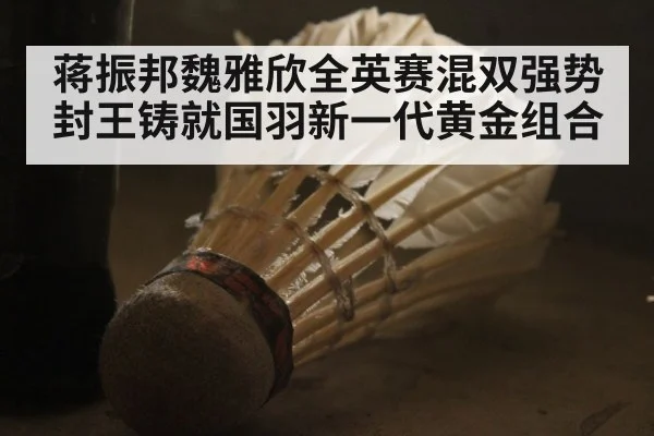 蒋振邦魏雅欣全英赛混双强势封王铸就国羽新一代黄金组合