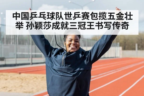 中国乒乓球队世乒赛包揽五金壮举 孙颖莎成就三冠王书写传奇