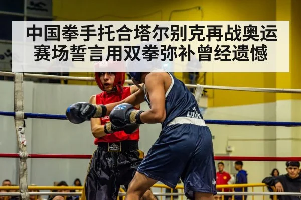中国拳手托合塔尔别克再战奥运赛场誓言用双拳弥补曾经遗憾
