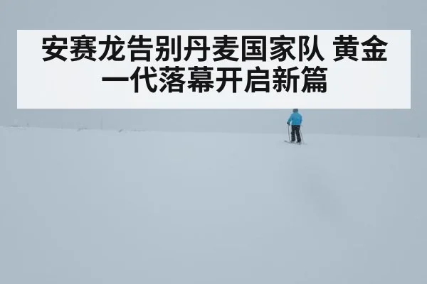 安赛龙告别丹麦国家队 黄金一代落幕开启新篇