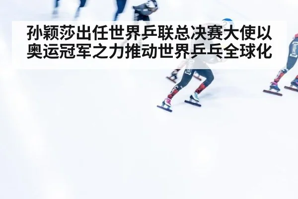 孙颖莎出任世界乒联总决赛大使以奥运冠军之力推动世界乒乓全球化